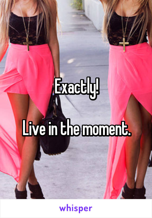 Exactly!

Live in the moment.