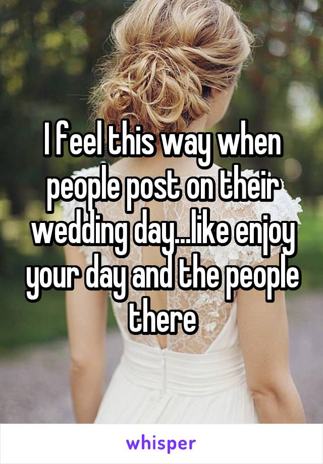 I feel this way when people post on their wedding day...like enjoy your day and the people there