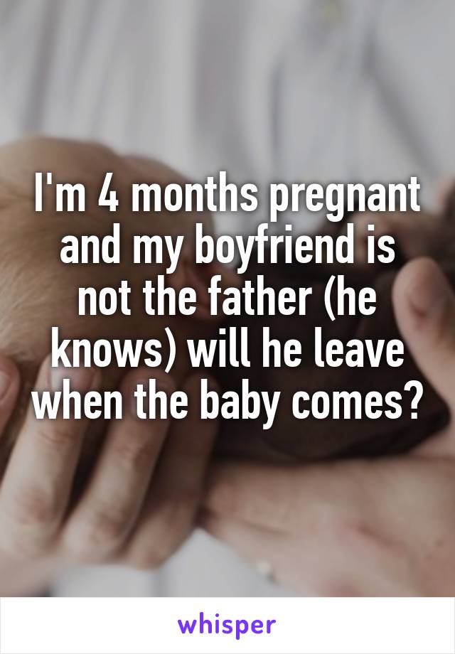 I'm 4 months pregnant and my boyfriend is not the father (he knows) will he leave when the baby comes? 