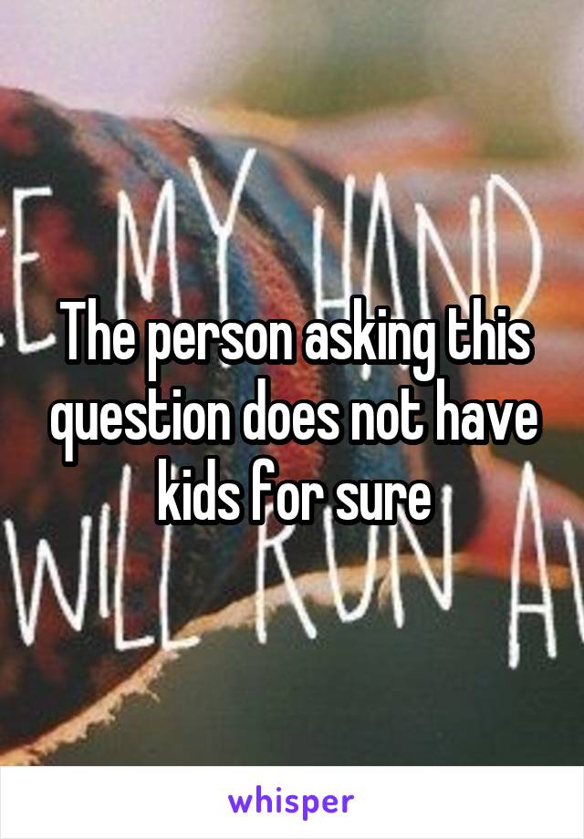 The person asking this question does not have kids for sure