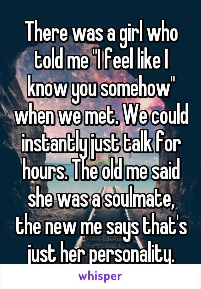 There was a girl who told me "I feel like I know you somehow" when we met. We could instantly just talk for hours. The old me said she was a soulmate, the new me says that's just her personality.