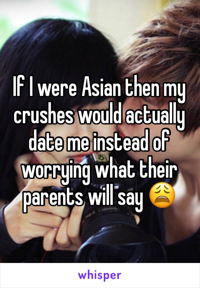 If I were Asian then my crushes would actually date me instead of worrying what their parents will say 😩