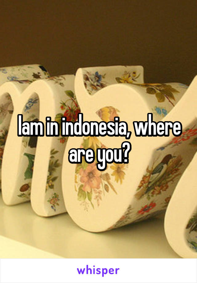 Iam in indonesia, where are you?