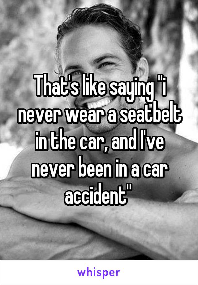 That's like saying "i never wear a seatbelt in the car, and I've never been in a car accident" 