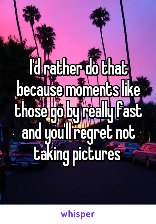 I'd rather do that because moments like those go by really fast and you'll regret not taking pictures 