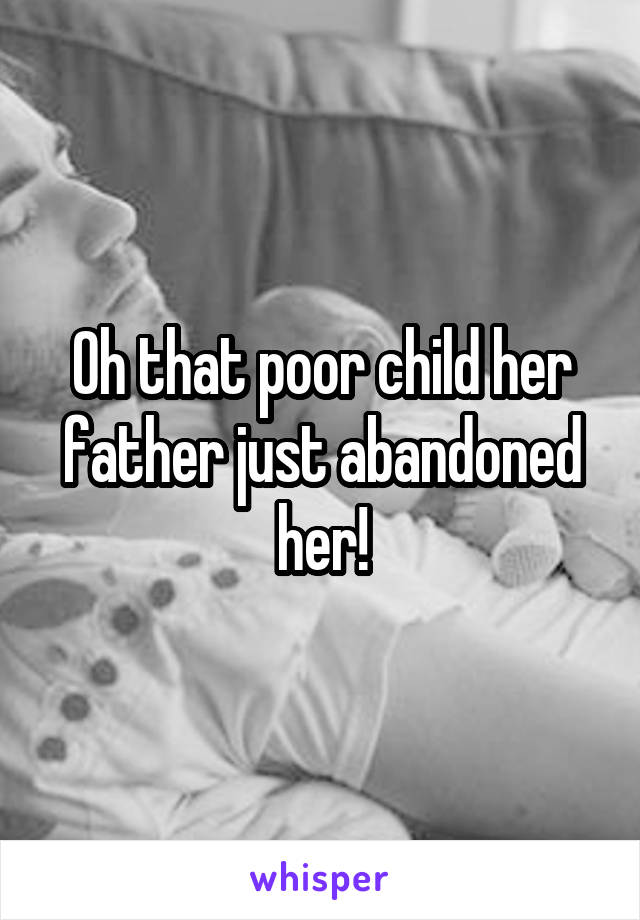 Oh that poor child her father just abandoned her!