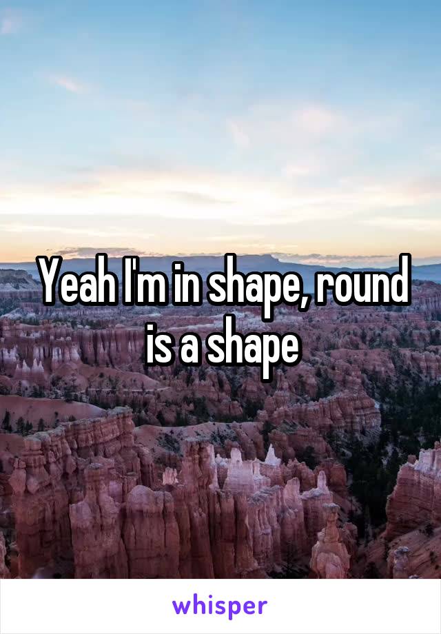 Yeah I'm in shape, round is a shape