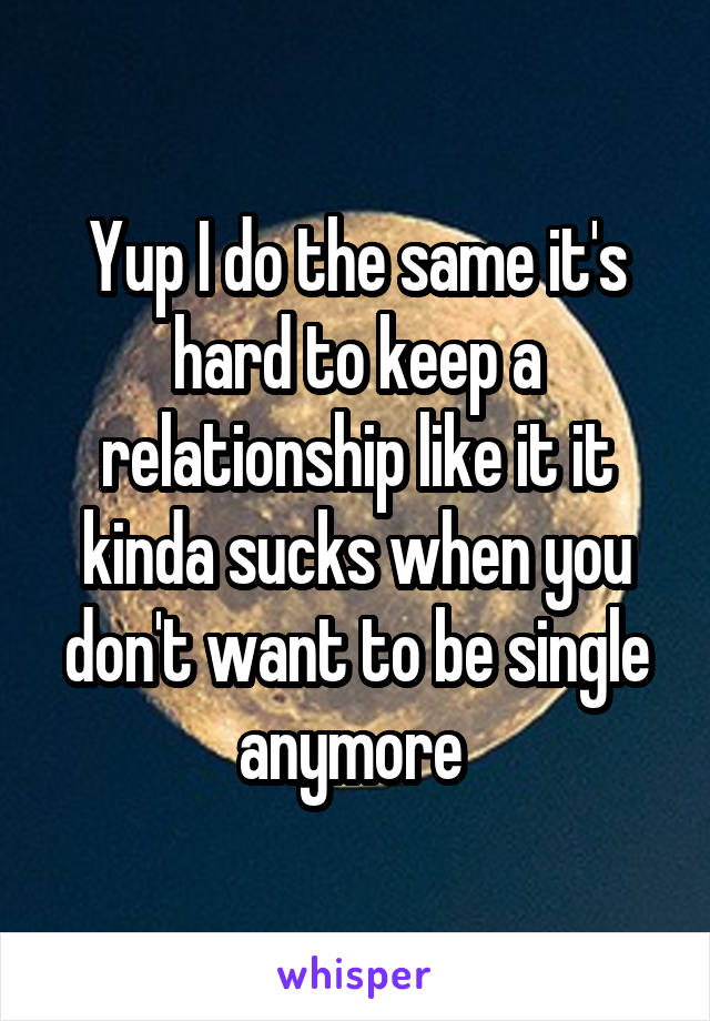 Yup I do the same it's hard to keep a relationship like it it kinda sucks when you don't want to be single anymore 