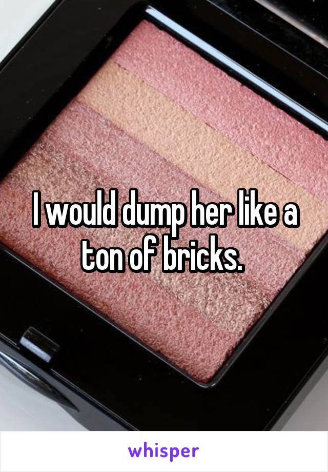 I would dump her like a ton of bricks. 