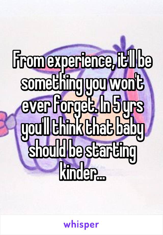 From experience, it'll be something you won't ever forget. In 5 yrs you'll think that baby should be starting kinder...