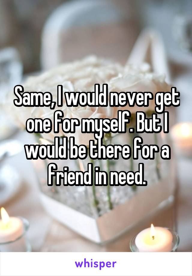 Same, I would never get one for myself. But I would be there for a friend in need.