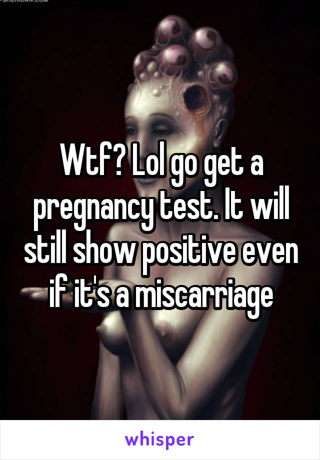 Wtf? Lol go get a pregnancy test. It will still show positive even if it's a miscarriage