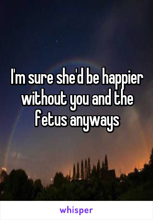 I'm sure she'd be happier without you and the fetus anyways
