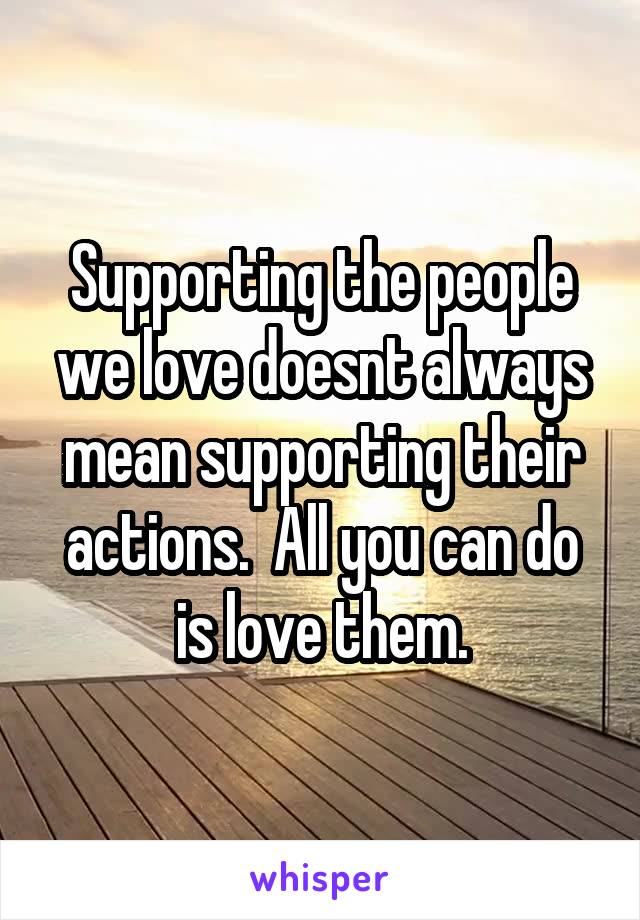 Supporting the people we love doesnt always mean supporting their actions.  All you can do is love them.