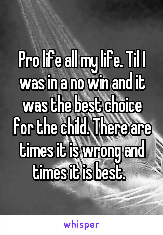 Pro life all my life. Til I was in a no win and it was the best choice for the child. There are times it is wrong and times it is best.  