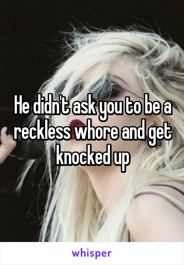 He didn't ask you to be a reckless whore and get knocked up