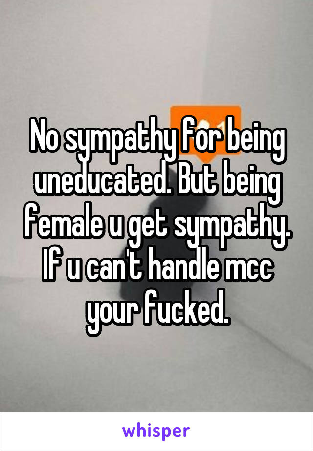 No sympathy for being uneducated. But being female u get sympathy. If u can't handle mcc your fucked.