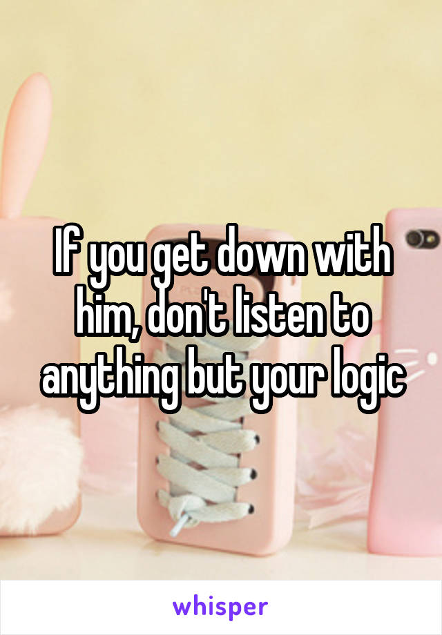 If you get down with him, don't listen to anything but your logic