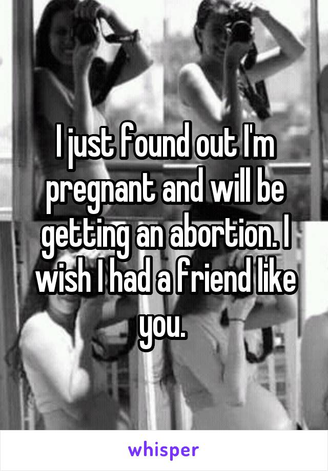 I just found out I'm pregnant and will be getting an abortion. I wish I had a friend like you. 