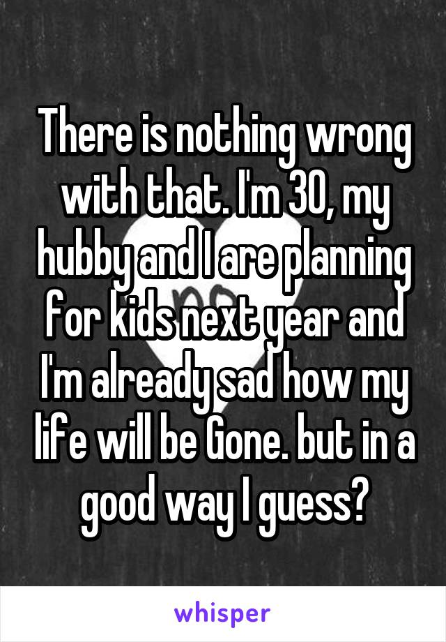 There is nothing wrong with that. I'm 30, my hubby and I are planning for kids next year and I'm already sad how my life will be Gone. but in a good way I guess?