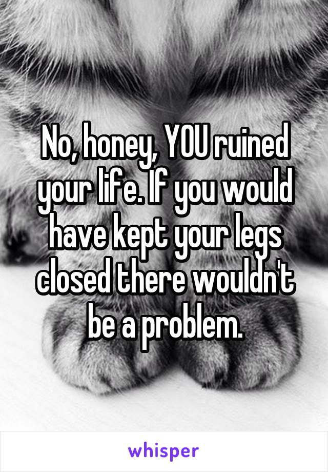 No, honey, YOU ruined your life. If you would have kept your legs closed there wouldn't be a problem.