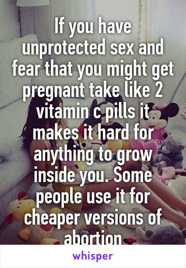 If you have unprotected sex and fear that you might get pregnant take like 2 vitamin c pills it makes it hard for anything to grow inside you. Some people use it for cheaper versions of abortion