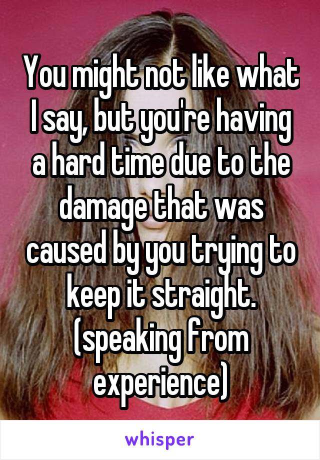 You might not like what I say, but you're having a hard time due to the damage that was caused by you trying to keep it straight. (speaking from experience)