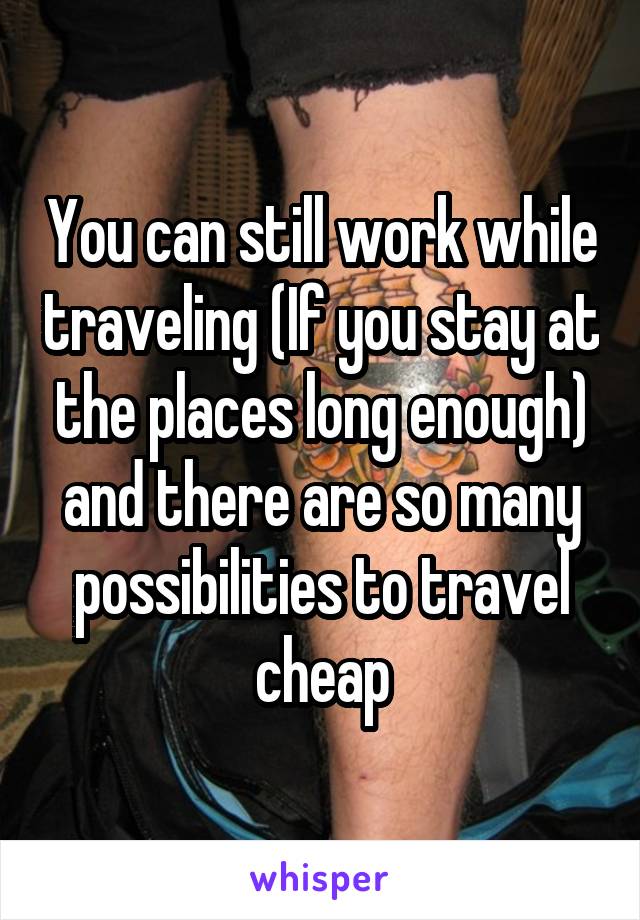You can still work while traveling (If you stay at the places long enough) and there are so many possibilities to travel cheap