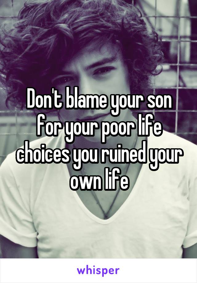 Don't blame your son for your poor life choices you ruined your own life