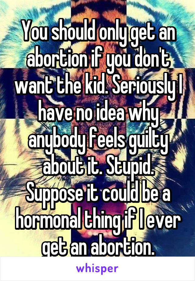You should only get an abortion if you don't want the kid. Seriously I have no idea why anybody feels guilty about it. Stupid. Suppose it could be a hormonal thing if I ever get an abortion.