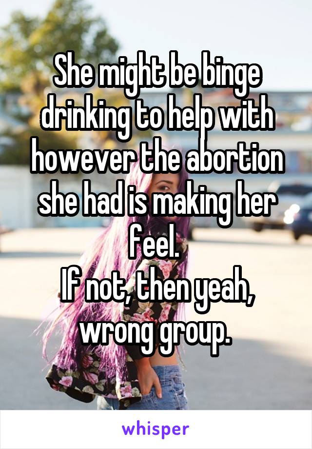 She might be binge drinking to help with however the abortion she had is making her feel. 
If not, then yeah, wrong group. 
