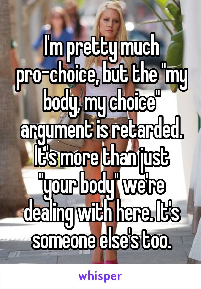 I'm pretty much pro-choice, but the "my body, my choice" argument is retarded. It's more than just "your body" we're dealing with here. It's someone else's too.