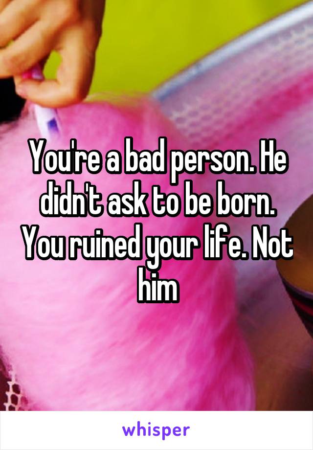 You're a bad person. He didn't ask to be born. You ruined your life. Not him