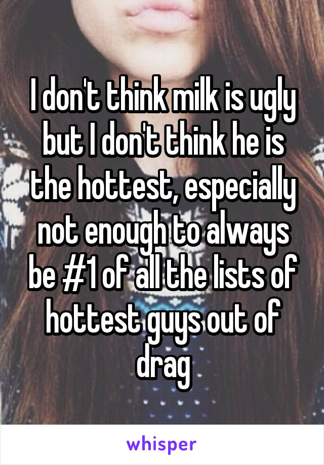I don't think milk is ugly but I don't think he is the hottest, especially not enough to always be #1 of all the lists of hottest guys out of drag