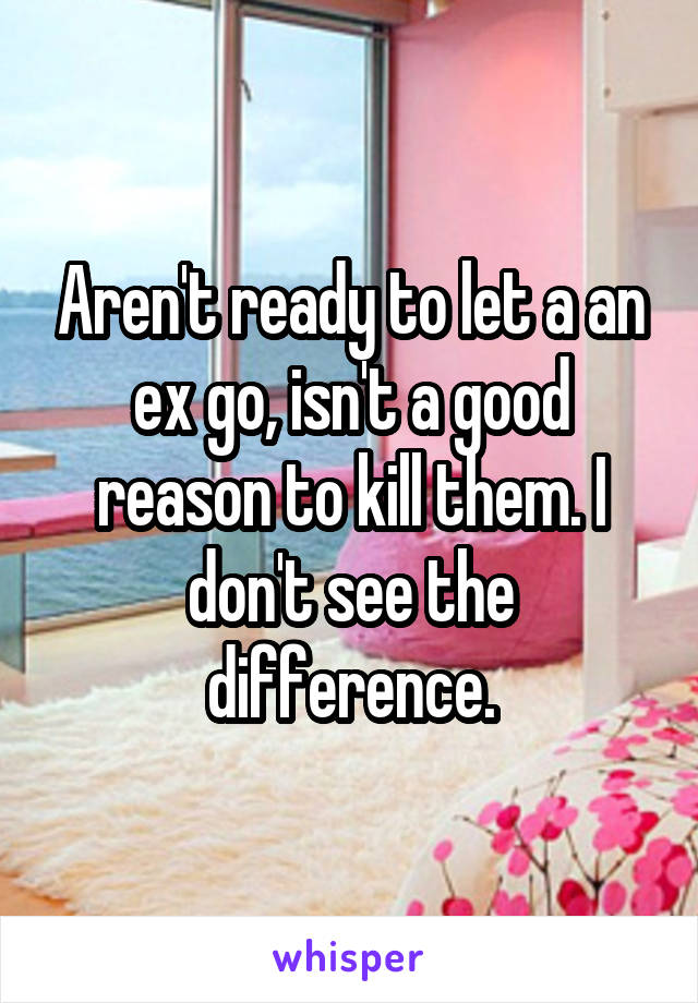 Aren't ready to let a an ex go, isn't a good reason to kill them. I don't see the difference.