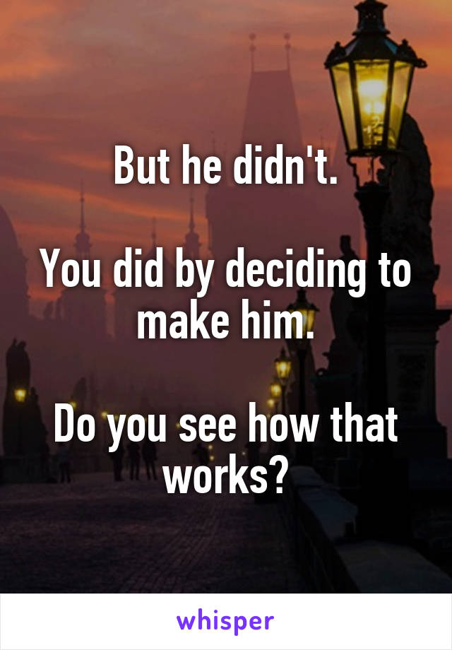 But he didn't.

You did by deciding to make him.

Do you see how that works?