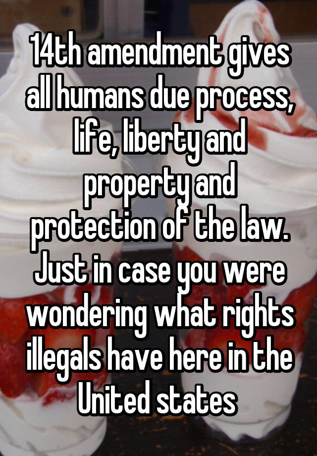 14th amendment gives all humans due process, life, liberty and property and protection of the law. Just in case you were wondering what rights illegals have here in the United states 