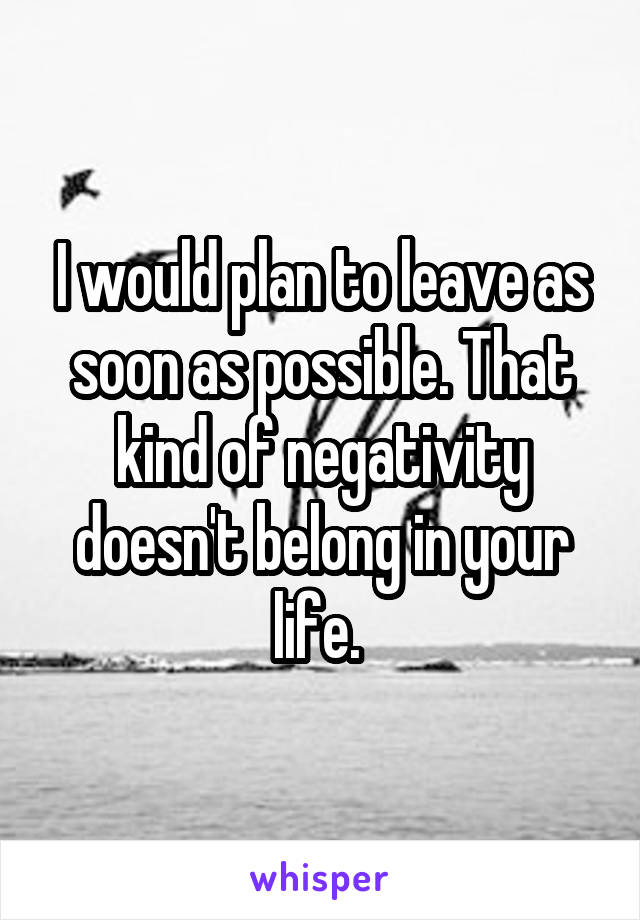 I would plan to leave as soon as possible. That kind of negativity doesn't belong in your life. 