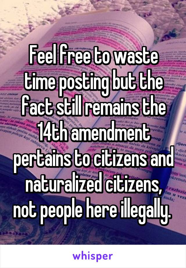 Feel free to waste time posting but the fact still remains the 14th amendment pertains to citizens and naturalized citizens, not people here illegally. 