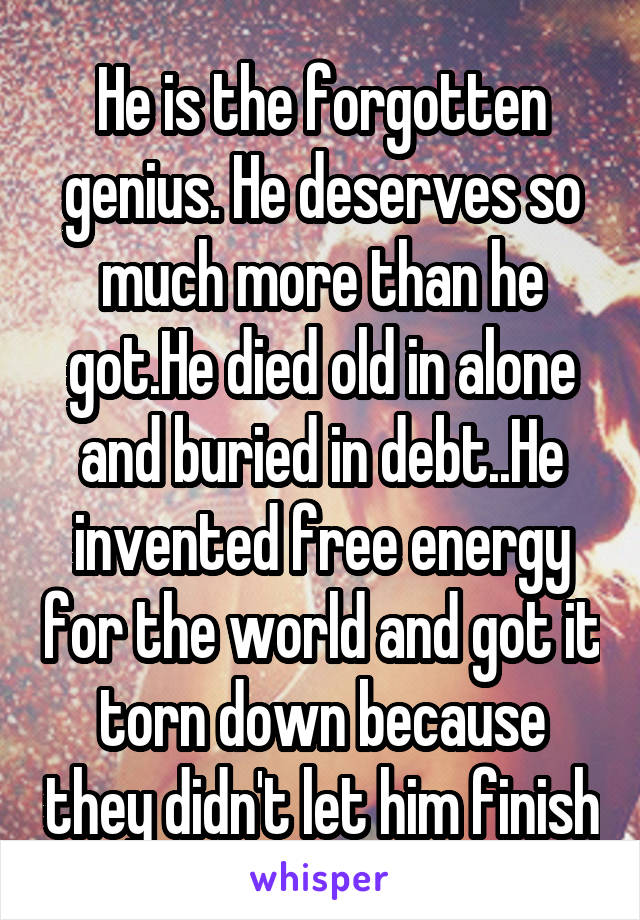 He is the forgotten genius. He deserves so much more than he got.He died old in alone and buried in debt..He invented free energy for the world and got it torn down because they didn't let him finish