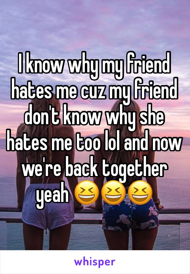 I know why my friend hates me cuz my friend don't know why she hates me too lol and now we're back together yeah 😆😆😆