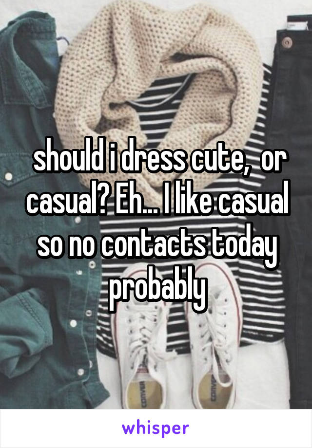  should i dress cute,  or casual? Eh... I like casual so no contacts today probably