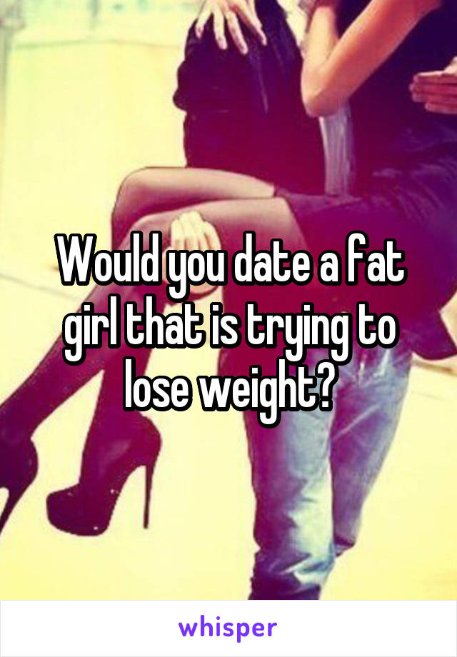 Would you date a fat girl that is trying to lose weight?