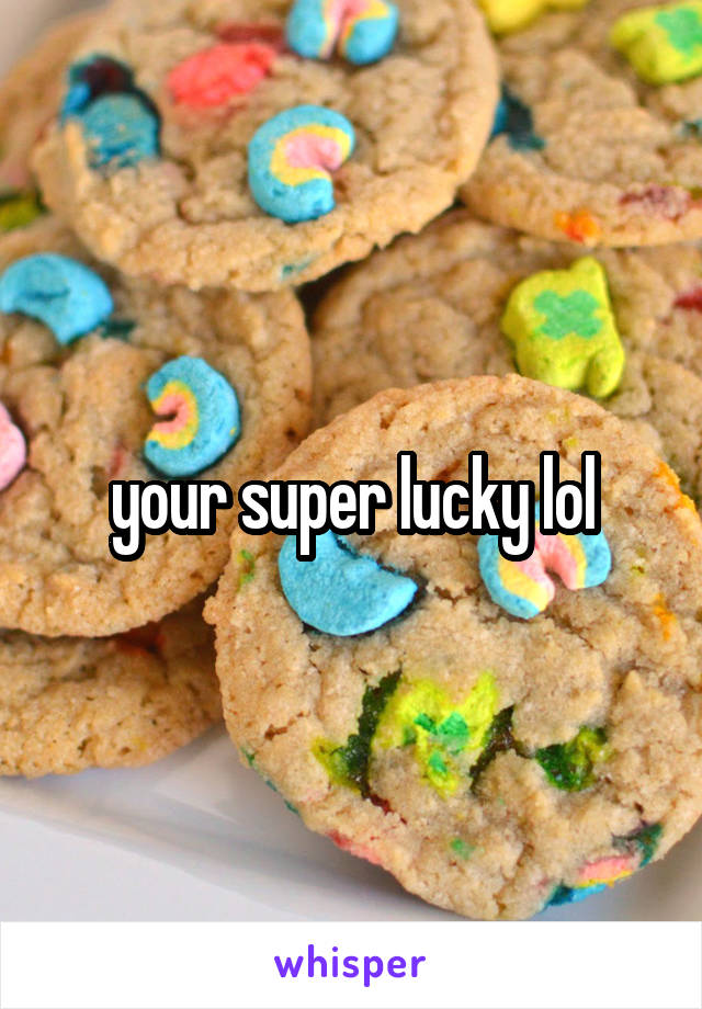 your super lucky lol
