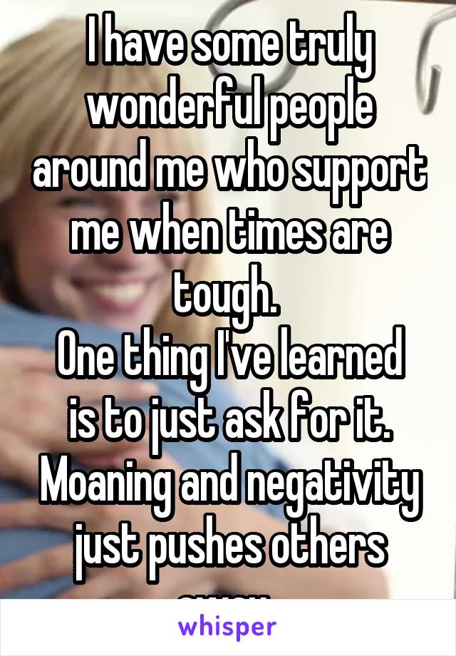 I have some truly wonderful people around me who support me when times are tough. 
One thing I've learned is to just ask for it.
Moaning and negativity just pushes others away. 