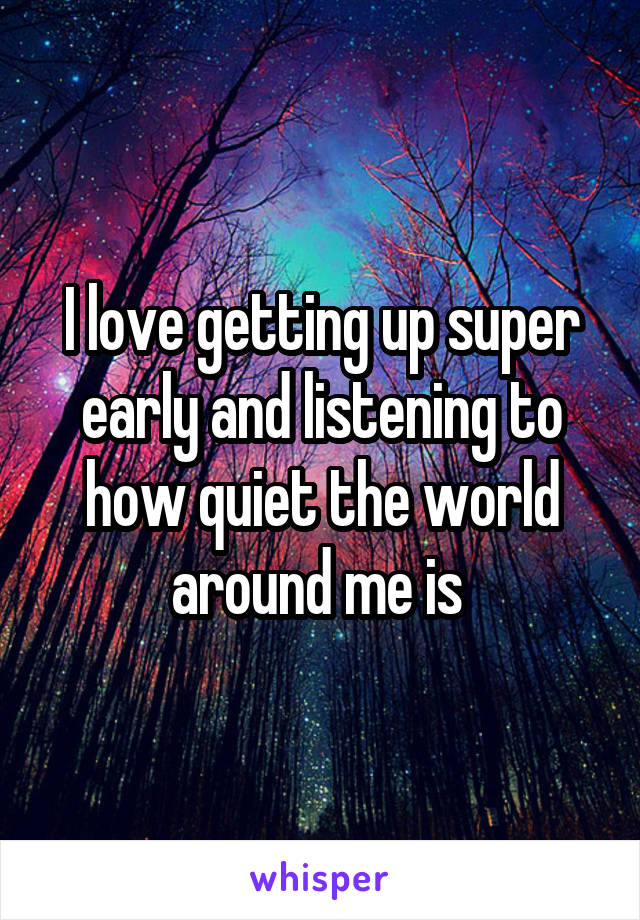 I love getting up super early and listening to how quiet the world around me is 