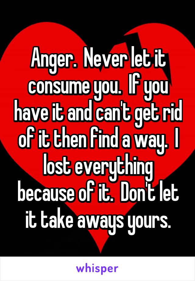 Anger.  Never let it consume you.  If you have it and can't get rid of it then find a way.  I lost everything because of it.  Don't let it take aways yours.