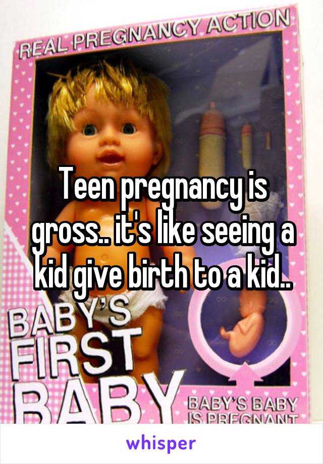Teen pregnancy is gross.. it's like seeing a kid give birth to a kid..