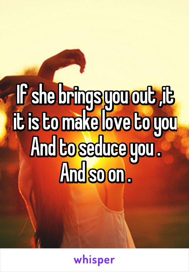 If she brings you out ,it it is to make love to you
And to seduce you .
And so on .