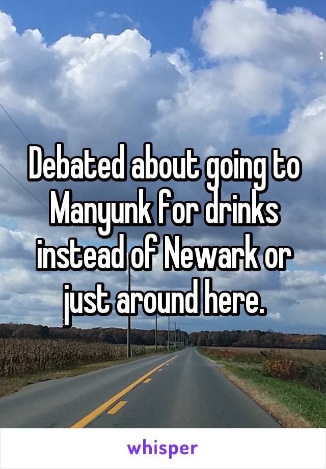 Debated about going to Manyunk for drinks instead of Newark or just around here.